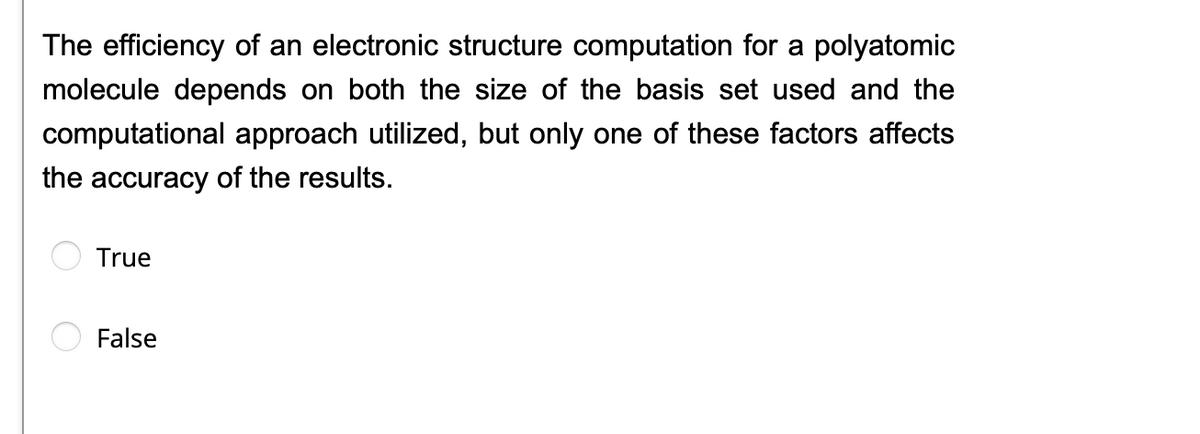 The efficiency of an electronic structure computation for a polyatomic
molecule depends on both the size of the basis set used and the
computational approach utilized, but only one of these factors affects
the accuracy of the results.
True
False