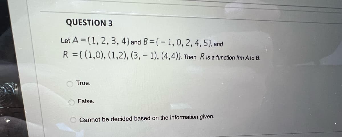 QUESTION 3
Let A={1, 2, 3, 4) and B=(-1, 0, 2, 4, 5), and
R = {(1,0), (1,2), (3, 1), (4,4)). Then R is a function frm A to B.
True.
False.
O Cannot be decided based on the information given.
