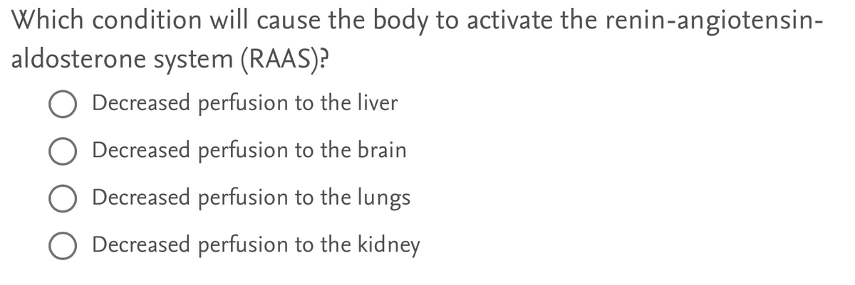 Which condition will cause the body to activate the renin-angiotensin-
aldosterone system (RAAS)?
Decreased perfusion to the liver
Decreased perfusion to the brain
Decreased perfusion to the lungs
Decreased perfusion to the kidney