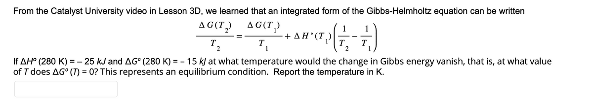 From the Catalyst University video in Lesson 3D, we learned that an integrated form of the Gibbs-Helmholtz equation can be written
AG(T₂)
AG(T₁)
T
-
2
T
1
+ AH˚(T₂)
(7-7)
T T
2
1
If AH° (280 K) = − 25 kJ and AG° (280 K) = 15 kJ at what temperature would the change in Gibbs energy vanish, that is, at what value
of T does AG° (T) = 0? This represents an equilibrium condition. Report the temperature in K.