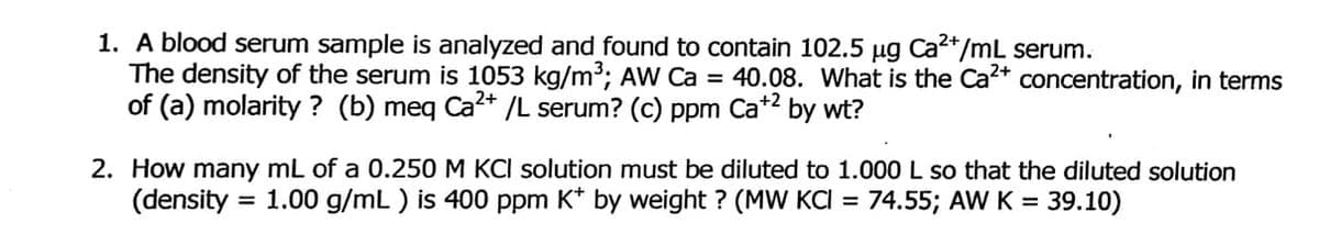 1. A blood serum sample is analyzed and found to contain 102.5 µg Cat/mL serum.
The density of the serum is 1053 kg/m³; AW Ca = 40.08. What is the Ca* concentration, in terms
of (a) molarity ? (b) meq Ca?* /L serum? (c) ppm Ca*2 by wt?
2. How many mL of a 0.250 M KCI solution must be diluted to 1.000 L so that the diluted solution
(density = 1.00 g/mL ) is 400 ppm K* by weight ? (MW KCI = 74.55; AW K = 39.10)
