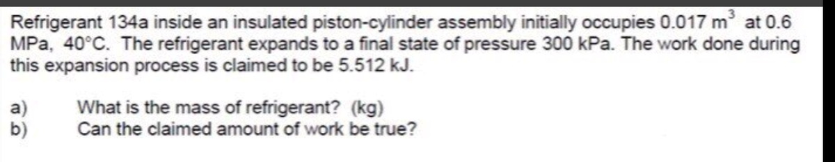 Refrigerant 134a inside an insulated piston-cylinder assembly initially occupies 0.017 m at 0.6
MPa, 40°C. The refrigerant expands to a final state of pressure 300 kPa. The work done during
this expansion process is claimed to be 5.512 kJ.
a)
b)
What is the mass of refrigerant? (kg)
Can the claimed amount of work be true?
