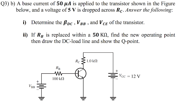 Q3) b) A base current of 50 µA is applied to the transistor shown in the Figu
below, and a voltage of 5 V is dropped across Rc. Answer the following
i) Determine the Bpc , V BB , and VCE of the transistor.
ii) If Rg is replaced within a 50 KN, find the new operating poi
then draw the DC-load line and show the Q-point.
Rc
1.0 kM
RB
Vcc = 12 V
100 kN
VBB

