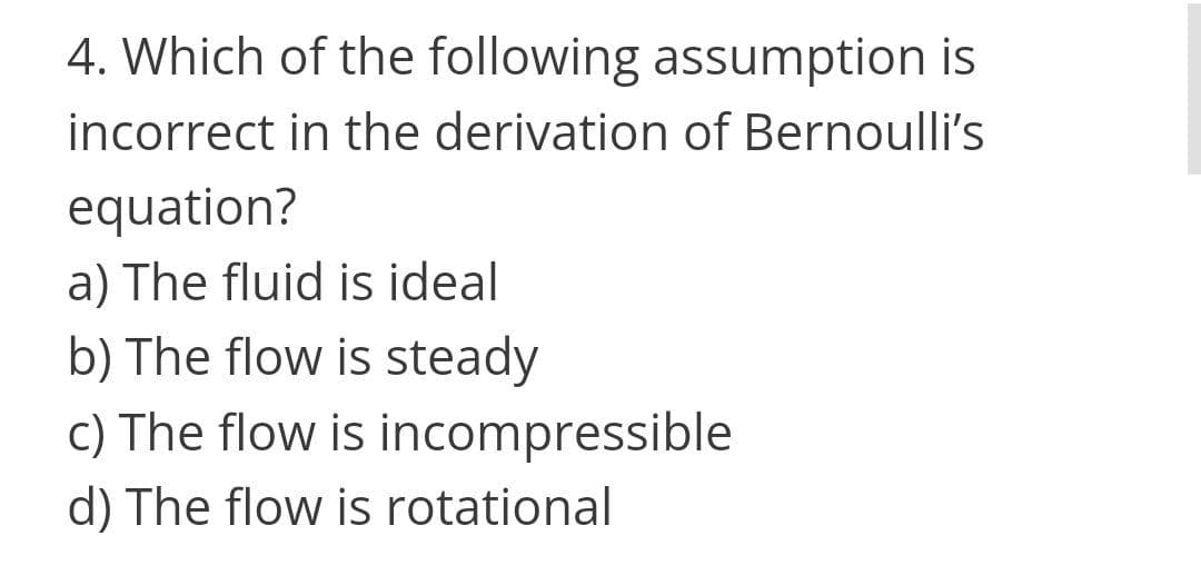 4. Which of the following assumption is
incorrect in the derivation of Bernoulli's
equation?
a) The fluid is ideal
b) The flow is steady
c) The flow is incompressible
d) The flow is rotational
