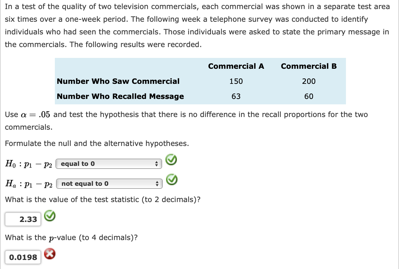 In a test of the quality of two television commercials, each commercial was shown in a separate test area
six times over a one-week period. The following week a telephone survey was conducted to identify
individuals who had seen the commercials. Those individuals were asked to state the primary message in
the commercials. The following results were recorded.
Commercial A
Commercial B
Number Who Saw Commercial
150
200
Number Who Recalled Message
63
60
Use a =
.05 and test the hypothesis that there is no difference in the recall proportions for the two
commercials.
Formulate the null and the alternative hypotheses.
Но : рі — р2 | еqual to 0
На : Рі — р2
not equal to 0
What is the value of the test statistic (to 2 decimals)?
2.33
What is the p-value (to 4 decimals)?
0.0198
