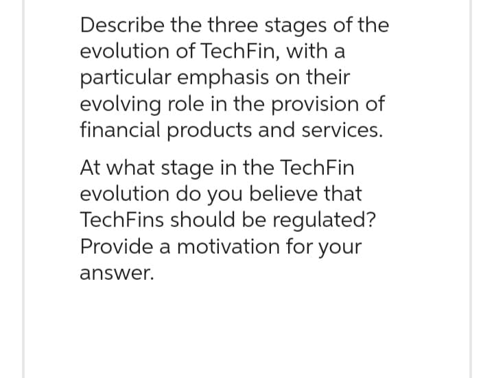 Describe the three stages of the
evolution of TechFin, with a
particular emphasis on their
evolving role in the provision of
financial products and services.
At what stage in the TechFin
evolution do you believe that
TechFins should be regulated?
Provide a motivation for your
answer.