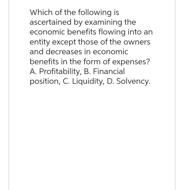 Which of the following is
ascertained by examining the
economic benefits flowing into an
entity except those of the owners
and decreases in economic
benefits in the form of expenses?
A. Profitability, B. Financial
position, C. Liquidity, D. Solvency.