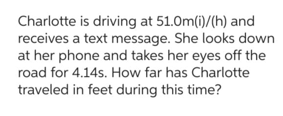 Charlotte is driving at 51.0m(i)/(h) and
receives a text message. She looks down
at her phone and takes her eyes off the
road for 4.14s. How far has Charlotte
traveled in feet during this time?