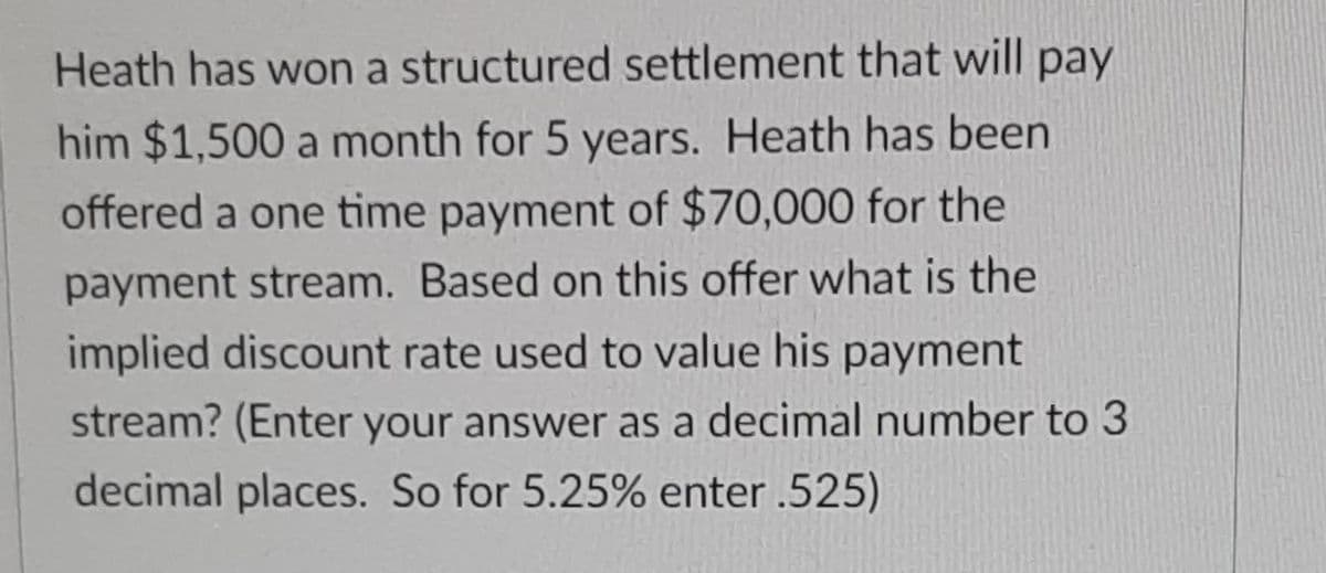 Heath has won a structured settlement that will pay
him $1,500 a month for 5 years. Heath has been
offered a one time payment of $70,000 for the
payment stream. Based on this offer what is the
implied discount rate used to value his payment
stream? (Enter your answer as a decimal number to 3
decimal places. So for 5.25% enter.525)