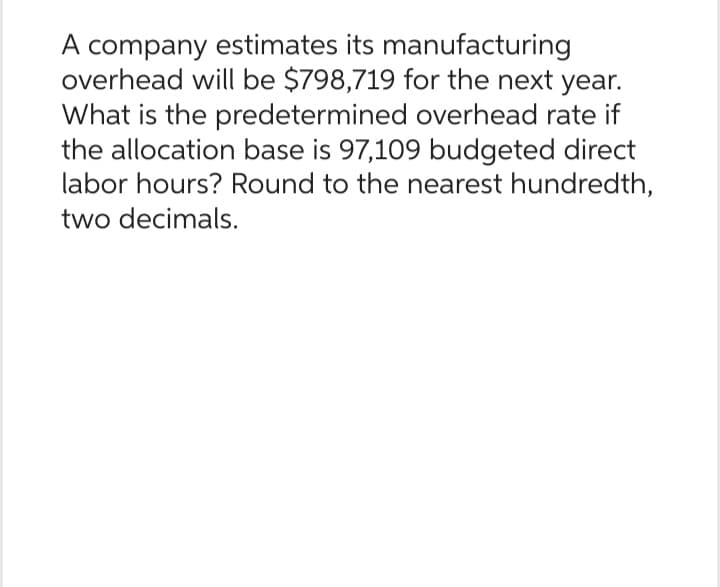A company estimates its manufacturing
overhead will be $798,719 for the next year.
What is the predetermined overhead rate if
the allocation base is 97,109 budgeted direct
labor hours? Round to the nearest hundredth,
two decimals.