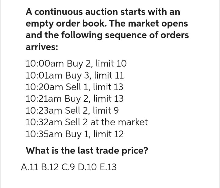 A continuous auction starts with an
empty order book. The market opens
and the following sequence of orders
arrives:
10:00am Buy 2, limit 10
10:01am Buy 3, limit 11
10:20am Sell 1, limit 13
10:21am Buy 2, limit 13
10:23am Sell 2, limit 9
10:32am Sell 2 at the market
10:35am Buy 1, limit 12
What is the last trade price?
A.11 B.12 C.9 D.10 E.13