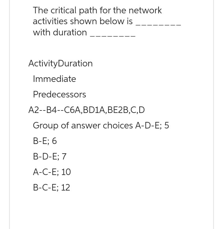The critical path for the network
activities shown below is
with duration
Activity Duration
Immediate
Predecessors
A2--B4--C6A, BD1A, BE2B,C,D
Group of answer choices A-D-E; 5
B-E; 6
B-D-E; 7
A-C-E; 10
B-C-E; 12