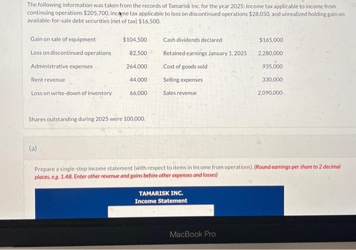 The following information was taken from the records of Tamarisk Inc. for the year 2025: Income tax applicable to income from
continuing operations $205,700, income tax applicable to loss on discontinued operations $28,050, and unrealized holding gain on
available-for-sale debt securities (net of tax) $16,500.
Gain on sale of equipment
Loss on discontinued operations
Administrative expenses
Rent revenue
Loss on write-down of inventory
$104,500
(a)
82,500
264,000
44.000
66,000
Shares outstanding during 2025 were 100,000.
Cash dividends declared
Retained earnings January 1, 2025
Cost of goods sold
Selling expenses
Sales revenue
TAMARISK INC.
Income Statement
$165,000
MacBook Pro
2,280,000
935,000
330,000
Prepare a single-step income statement (with respect to items in Income from operations). (Round earnings per share to 2 decimal
places, e.g. 1.48. Enter other revenue and gains before other expenses and losses)
2,090,000