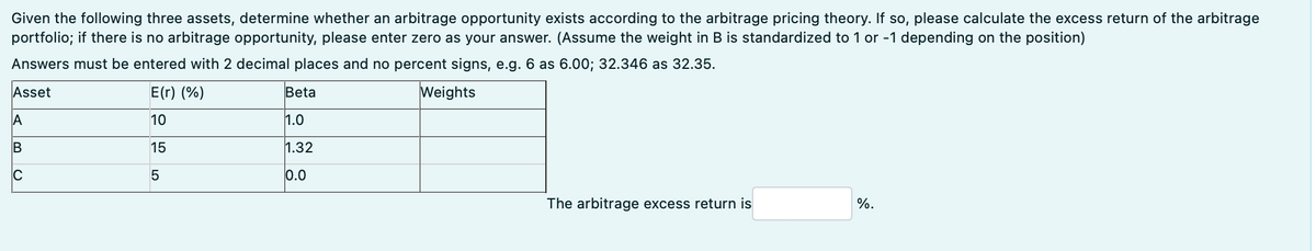 Given the following three assets, determine whether an arbitrage opportunity exists according to the arbitrage pricing theory. If so, please calculate the excess return of the arbitrage
portfolio; if there is no arbitrage opportunity, please enter zero as your answer. (Assume the weight in B is standardized to 1 or -1 depending on the position)
Answers must be entered with 2 decimal places and no percent signs, e.g. 6 as 6.00; 32.346 as 32.35.
Asset
E(r) (%)
Weights
10
A
B
C
15
ज
Beta
1.0
1.32
0.0
The arbitrage excess return is
%.