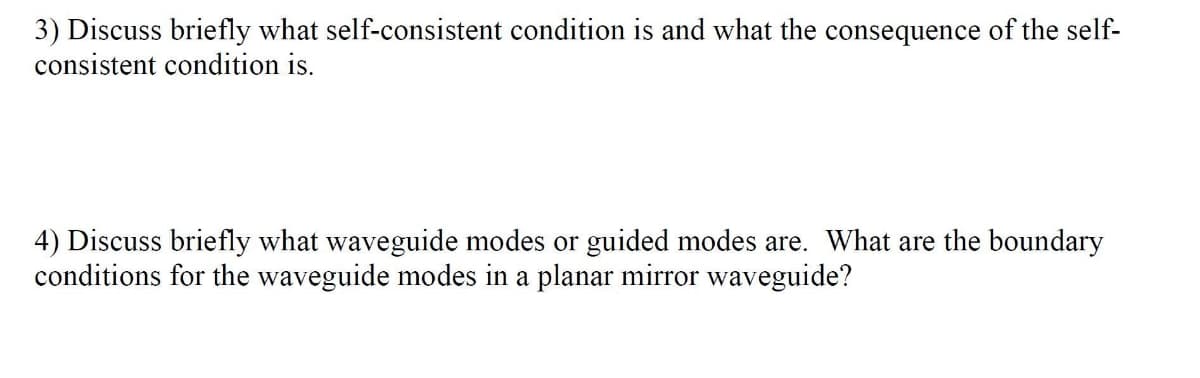 3) Discuss briefly what self-consistent condition is and what the consequence of the self-
consistent condition is.
4) Discuss briefly what waveguide modes or guided modes are. What are the boundary
conditions for the waveguide modes in a planar mirror waveguide?
