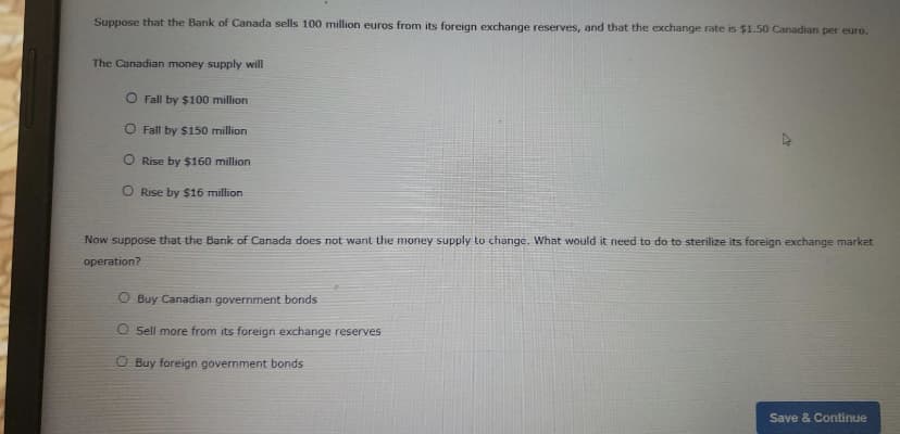 Suppose that the Bank of Canada sells 100 million euros from its foreign exchange reserves, and that the exchange rate is $1.50 Canadian per euro.
The Canadian money supply will
O Fall by $100 million
O Fall by $150 million
O Rise by $160 million
O Rise by $16 million
Now suppose that the Bank of Canada does not want the money supply to change. What would it need to do to sterilize its foreign exchange market
operation?
O Buy Canadian government bonds
O Sell more from its foreign exchange reserves
O Buy foreign government bonds
Save & Continue