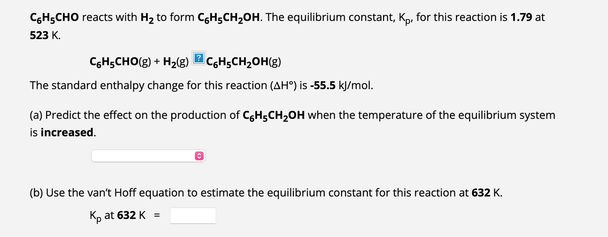 C6H5CHO reacts with H₂ to form C6H5CH₂OH. The equilibrium constant, Kp, for this reaction is 1.79 at
523 K.
C6H5CHO(g) + H₂(g) 2CH₂CH₂OH(g)
The standard enthalpy change for this reaction (AHº) is -55.5 kJ/mol.
(a) Predict the effect on the production of C6H₂CH₂OH when the temperature of the equilibrium system
is increased.
ŵ
(b) Use the van't Hoff equation to estimate the equilibrium constant for this reaction at 632 K.
Kp at 632 K
=