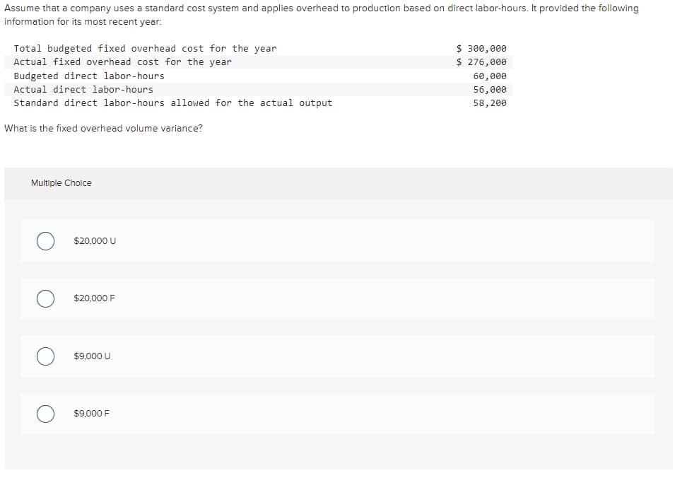 Assume that a company uses a standard cost system and applies overhead to production based on direct labor-hours. It provided the following
information for its most recent year:
Total budgeted fixed overhead cost for the year
Actual fixed overhead cost for the year
Budgeted direct labor-hours
Actual direct labor-hours
Standard direct labor-hours allowed for the actual output
What is the fixed overhead volume variance?
Multiple Choice
O $20,000 U
$20,000 F
$9,000 U
$9,000 F
$ 300,000
$ 276,000
60,000
56,000
58, 200