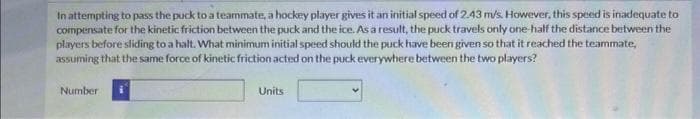 In attempting to pass the puck to a teammate, a hockey player gives it an initial speed of 2.43 m/s. However, this speed is inadequate to
compensate for the kinetic friction between the puck and the ice. As a result, the puck travels only one-half the distance between the
players before sliding to a halt. What minimum initial speed should the puck have been given so that it reached the teammate,
assuming that the same force of kinetic friction acted on the puck everywhere between the two players?
Number
Units