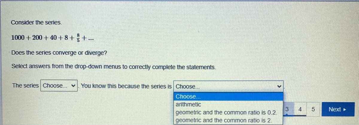 Consider the series.
8
1000 + 200 +40 +8++..
Does the series converge or diverge?
Select answers from the drop-down menus to correctly complete the statements.
The series Choose... v. You know this because the series is Choose...
Choose...
arithmetic
3
geometric and the common ratio is 0.2.
4
Next
geometric and the common ratio is 2.
LO
