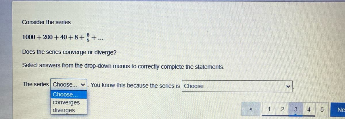 Consider the series.
1000 + 200 + 40 + 8++..
Does the series converge or diverge?
Select answers from the drop-down menus to correctly complete the statements.
The series Choose... v
You know this because the series is Choose...
Choose.
converges
diverges
4
5
Ne
