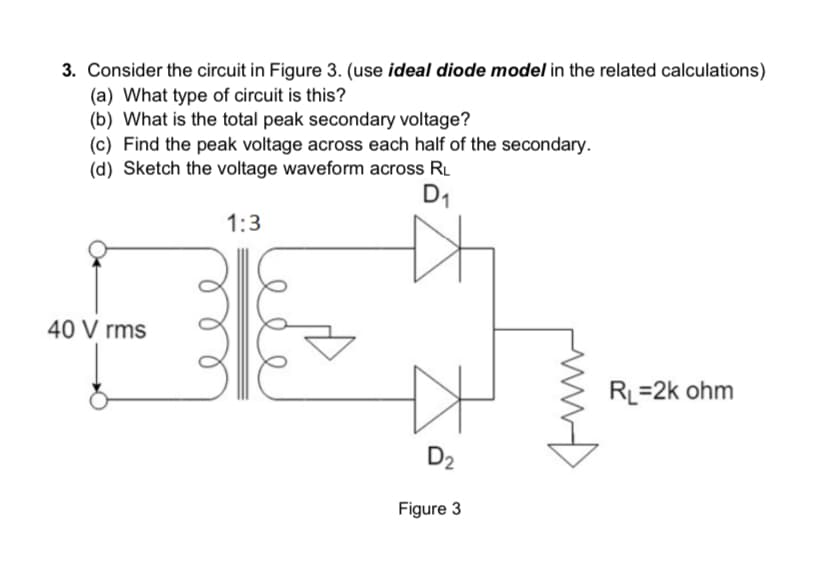 3. Consider the circuit in Figure 3. (use ideal diode model in the related calculations)
(a) What type of circuit is this?
(b) What is the total peak secondary voltage?
(c) Find the peak voltage across each half of the secondary.
(d) Sketch the voltage waveform across RL
D₁
1:3
마
40 Vrms
D₂
Figure 3
RL=2k ohm