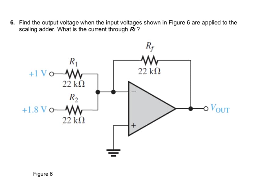 6. Find the output voltage when the input voltages shown in Figure 6 are applied to the
scaling adder. What is the current through Rf ?
+1 Vo
+1.8 Vo
Figure 6
R₁
22 ΚΩ
R₂
22 ΚΩ
+
Rf
www
22 ΚΩ
VOUT