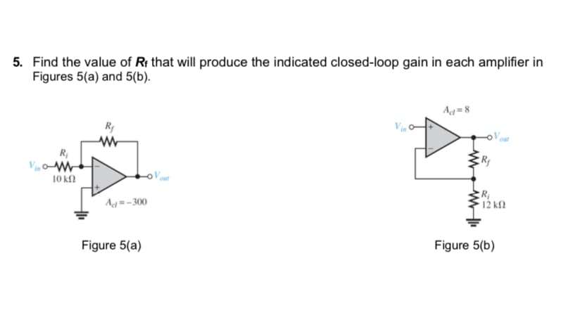 5. Find the value of Rf that will produce the indicated closed-loop gain in each amplifier in
Figures 5(a) and 5(b).
R₁
10 ΚΩ
R₁
Ad=-300
Figure 5(a)
out
Vin
Act=8
R₂
out
R₁
• 12 ΚΩ
Figure 5(b)