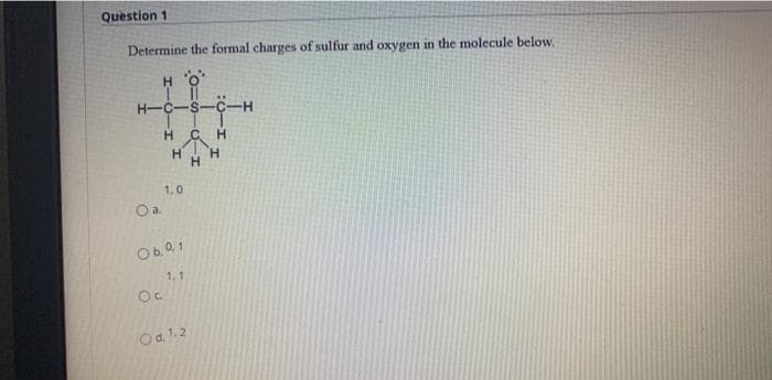 Question 1
Determine the formal charges of sulfur and oxygen in the molecule below.
H O
H-C-S-C-
H CH
H.
H.
1.0
Oa.
Ob.0, 1
1, 1
Oa. 1.2
