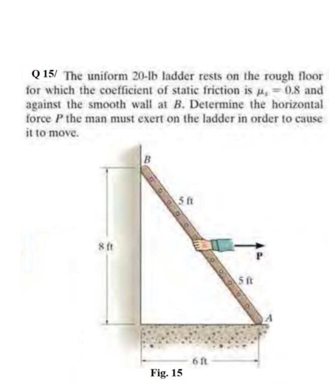 Q 15/ The uniform 20-lb ladder rests on the rough floor
for which the coefficient of static friction is u, 0.8 and
against the smooth wall at B. Determine the horizontal
force P the man must exert on the ladder in order to cause
it to move.
5 ft
8 ft
5 ft
6 ft
Fig. 15
