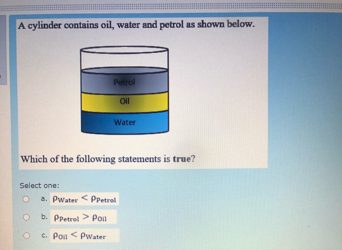 A cylinder contains oil, water and petrol as shown below.
Petrol
Oil
Water
Which of the following statements is true?
Select one:
a. Pwater <PPetrol
b. Ррetrol > Poil
c. Poil < Pwater
