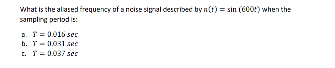 What is the aliased frequency of a noise signal described by n(t) = sin (600t) when the
sampling period is:
a. T 0.016 sec
b. T = 0.031 sec
c. T = 0.037 sec