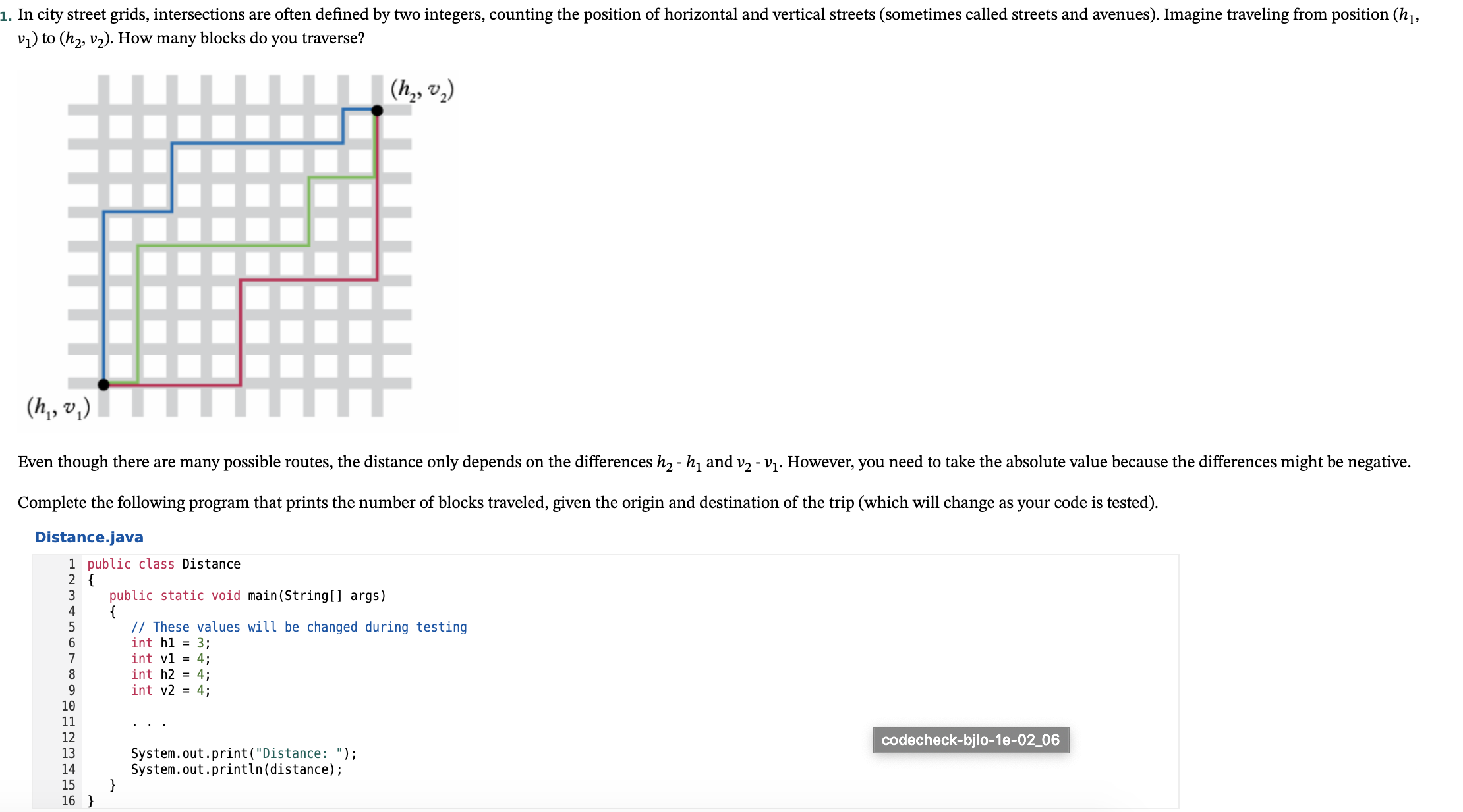 In city street grids, intersections are often defined by two integers, counting the position of horizontal and vertical streets (sometimes called streets and avenues). Imagine traveling from position (h,,
vi) to (h2, v2). How many blocks do you traverse?
(h,, v.)
(h,, v,)
Even though there are many possible routes, the distance only depends on the differences h, - h, and v2 - V1. However, you need to take the absolute value because the differences might be negative.
Complete the following program that prints the number of blocks traveled, given the origin and destination of the trip (which will change as your code is tested).
Distance.java
1 public class Distance
2 {
public static void main(String[] args)
{
// These values will be changed during testing
int hl = 3;
int vl = 4;
int h2 = 4;
int v2 = 4;
4
7
9.
10
11
..
12
codecheck-bjlo-1e-02_06
System.out.print("Distance: ");
System.out.println(distance);
}
13
14
15
16 }
