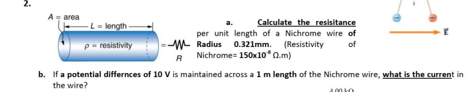 2.
A = area
-L = length -
Calculate the resisitance
per unit length of a Nichrome wire of
a.
|=-W Radius 0.321mm. (Resistivity
Nichrome= 150x10* Q.m)
p = resistivity
of
R
b. If a potential differnces of 10 V is maintained across a 1 m length of the Nichrome wire, what is the current in
the wire?
4.00 kO
