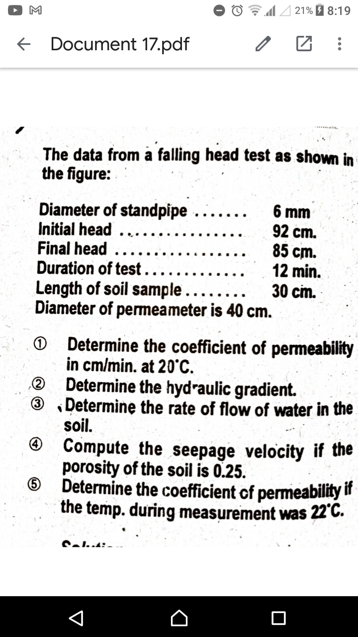 21% 1 8:19
M
f Document 17.pdf
The data from à falling head test as shown in
the figure:
Diameter of standpipe
Initial head
Final head
Duration of test.
Length of soil sample....
Diameter of permeameter is 40 cm.
6 mm
92 cm.
85 cm.
12 min.
30 cm.
Determine the coefficient of permeability
in cm/min. at 20°C.
Determine the hydraulic gradient.
Determine the rate of flow of water in the
soil.
O Compute the seepage velocity if the
porosity of the soil is 0.25.
Determine the coefficient of permeability it
the temp. during measurement was 22°C.
(3)
