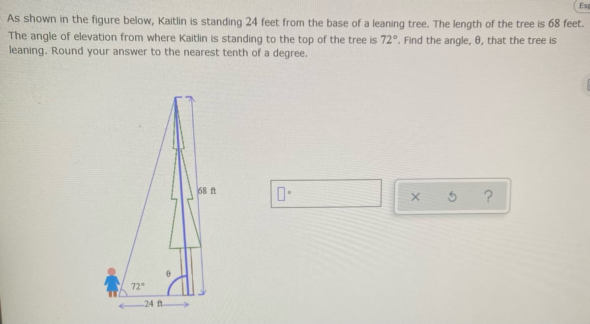 Esp
As shown in the figure below, Kaitlin is standing 24 feet from the base of a leaning tree. The length of the tree is 68 feet.
The angle of elevation from where Kaitlin is standing to the top of the tree is 72°. Find the angle, 0, that the tree is
leaning. Round your answer to the nearest tenth of a degree.
68 ft
72°
24 ft
