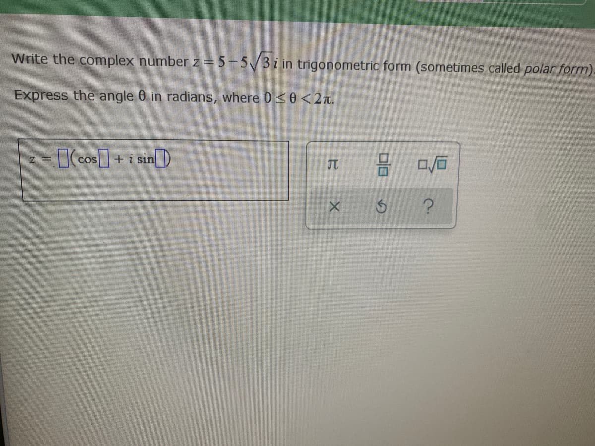 Write the complex number z= 5-5/3i in trigonometric form (sometimes called polar form).
Express the angle 0 in radians, where 0<0 <2n.
3D[(cos]+ i sin)
COS
