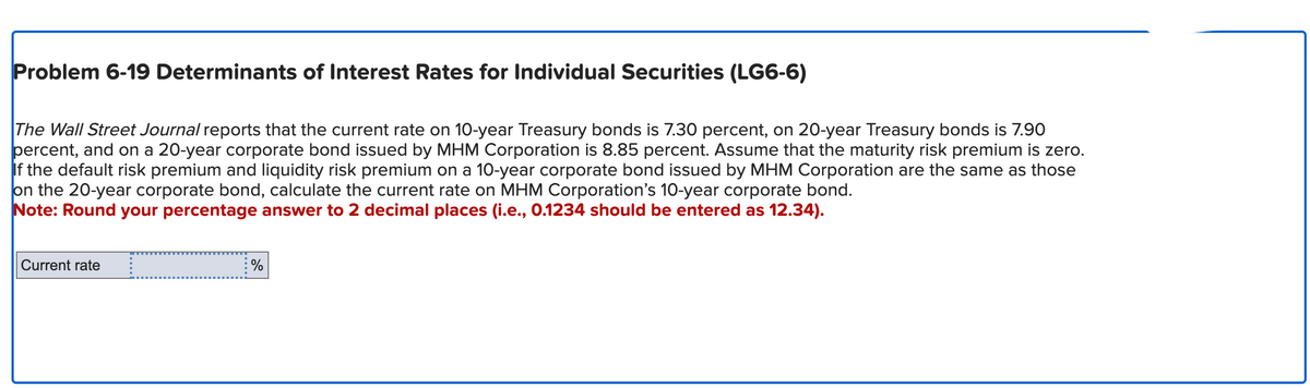 Problem 6-19 Determinants of Interest Rates for Individual Securities (LG6-6)
The Wall Street Journal reports that the current rate on 10-year Treasury bonds is 7.30 percent, on 20-year Treasury bonds is 7.90
percent, and on a 20-year corporate bond issued by MHM Corporation is 8.85 percent. Assume that the maturity risk premium is zero.
If the default risk premium and liquidity risk premium on a 10-year corporate bond issued by MHM Corporation are the same as those
on the 20-year corporate bond, calculate the current rate on MHM Corporation's 10-year corporate bond.
Note: Round your percentage answer to 2 decimal places (i.e., 0.1234 should be entered as 12.34).
Current rate
%
