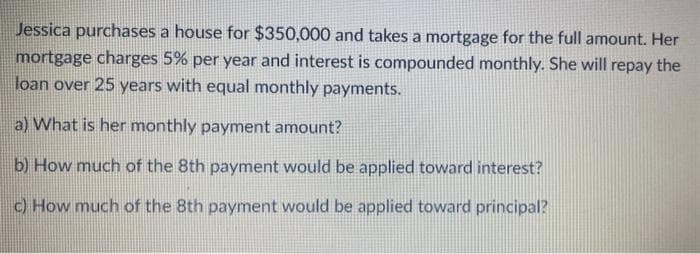 Jessica purchases a house for $350,000 and takes a mortgage for the full amount. Her
mortgage charges 5% per year and interest is compounded monthly. She will repay the
loan over 25 years with equal monthly payments.
a) What is her monthly payment amount?
b) How much of the 8th payment would be applied toward interest?
c) How much of the 8th payment would be applied toward principal?