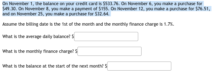 On November 1, the balance on your credit card is $533.76. On November 6, you make a purchase for
$49.30. On November 8, you make a payment of $155. On November 12, you make a purchase for $76.51,
and on November 25, you make a purchase for $32.64.
Assume the billing date is the 1st of the month and the monthly finance charge is 1.7%.
What is the average daily balance? $
What is the monthly finance charge? $
What is the balance at the start of the next month? $