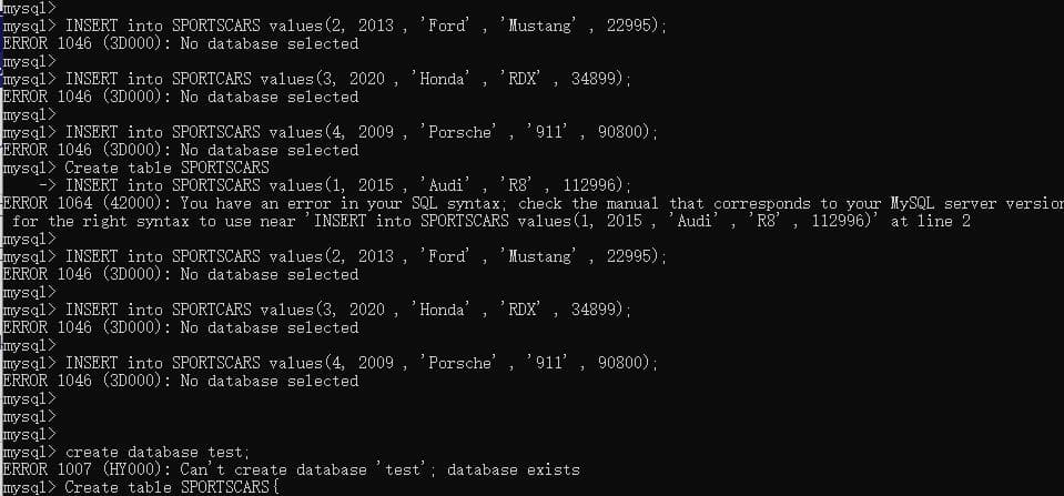 _mysql>
mysql> INSERT into SPORTSCARS values (2, 2013, 'Ford', 'Mustang', 22995);
ERROR 1046 (3D000): No database selected
mysql>
mysql> INSERT into SPORTCARS values (3, 2020, 'Honda', 'RDX', 34899);
ERROR 1046 (3D000): No database selected
mysql>
mysql
INSERT into SPORTSCARS values (4, 2009, 'Porsche', '911', 90800);
ERROR 1046 (3D000): No database selected
mysql> Create table SPORTSCARS
-> INSERT into SPORTSCARS values (1, 2015, 'Audi', 'R8', 112996);
ERROR 1064 (42000): You have an error in your SQL syntax; check the manual that corresponds to your MySQL server version
for the right syntax to use near INSERT into SPORTSCARS values (1, 2015, 'Audi' 'R8', 112996)' at line 2
3
mysql>
mysql INSERT into SPORTSCARS values (2, 2013, 'Ford', 'Mustang', 22995);
ERROR 1046 (3D000): No database selected
mysql>
mysql
INSERT into SPORTCARS values (3, 2020, 'Honda' 'RDX', 34899);
ERROR 1046 (3D000): No database selected
3
mysql>
mysql> INSERT into SPORTSCARS values (4, 2009, 'Porsche', '911', 90800);
ERROR 1046 (3D000): No database selected
mysql>
mysql>
mysql>
mysql
create database test;
ERROR 1007 (HY000): Can't create database 'test'; database exists
mysql> Create table SPORTSCARS {