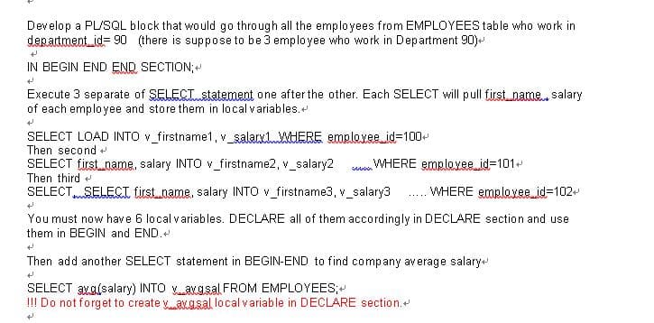 Develop a PL/SQL block that would go through all the employees from EMPLOYEES table who work in
department id= 90 (there is suppose to be 3 employee who work in Department 90)-
IN BEGIN END END SECTION;
Execute 3 separate of SELECT statement one after the other. Each SELECT will pull first name. salary
of each employee and store them in local variables.+
SELECT LOAD INTO v_firstname1, v_salarxlWHERE emrlexee.id=100
Then second
WHERE emploxee.id3101+
SELECT first_name, salary INTO v_firstname2, v_salary2
Then third +
SELECTSELECTI tirst.name, salary INTO v_firstname3, v_salary3
iin
WHERE emploxee id=102
.....
You must now have 6 local variables. DECLARE all of them accordingly in DECLARE section and use
them in BEGIN and END.+
Then add another SELECT statement in BEGIN-END to find company average salary
SELECT xa(salary) INTO aKasal FROM EMPLOYEES;
!!! Do not forget to create y avgsal local variable in DECLARE section.
