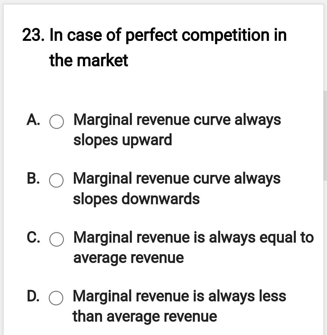 23. In case of perfect competition in
the market
A. O Marginal revenue curve always
slopes upward
B. O Marginal revenue curve always
slopes downwards
C. O Marginal revenue is always equal to
average revenue
D. O Marginal revenue is always less
than average revenue
