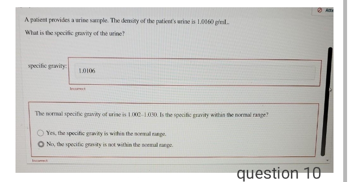 O Atte
A patient provides a urine sample. The density of the patient's urine is 1.0160 g/mL.
What is the specific gravity of the urine?
specific gravity:
1.0106
Incorrect
The normal specific gravity of urine is 1.002-1.030. Is the specific gravity within the normal range?
Yes, the specific gravity is within the normal range.
No, the specific gravity is not within the normal range.
Incorrect
question 10
