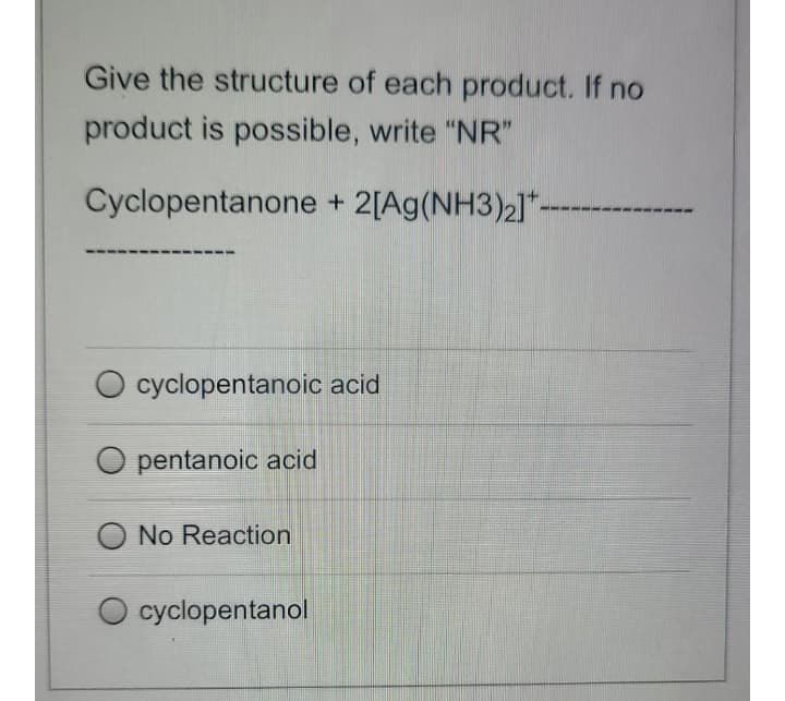 Give the structure of each product. If no
product is possible, write "NR"
Cyclopentanone + 2[Ag(NH3)2]*-
cyclopentanoic acid
pentanoic acid
No Reaction
cyclopentanol

