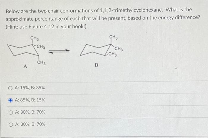 Below are the two chair conformations of 1,1,2-trimethylcyclohexane. What is the
approximate percentange of each that will be present, based on the energy difference?
(Hint: use Figure 4.12 in your book!)
CH3
CH3
CH3
CH3
CH3
ČH3
A
O A: 15%, B: 85%
A: 85%, B: 15%
O A: 30%, B: 70%
O A: 30%, B: 70%
