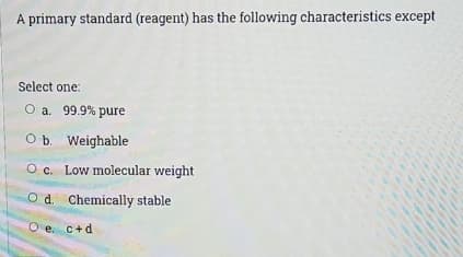 A primary standard (reagent) has the following characteristics except
Select one:
O a. 99.9% pure
O b. Weighable
O c. Low molecular weight
O d. Chemically stable
O e. c+d
