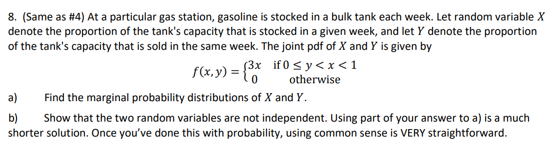 8. (Same as #4) At a particular gas station, gasoline is stocked in a bulk tank each week. Let random variable X
denote the proportion of the tank's capacity that is stocked in a given week, and let y denote the proportion
of the tank's capacity that is sold in the same week. The joint pdf of X and Y is given by
f(x,y)
(3x if 0 ≤ y < x < 1
= 0 otherwise
a)
Find the marginal probability distributions of X and Y.
b) Show that the two random variables are not independent. Using part of your answer to a) is a much
shorter solution. Once you've done this with probability, using common sense is VERY straightforward.