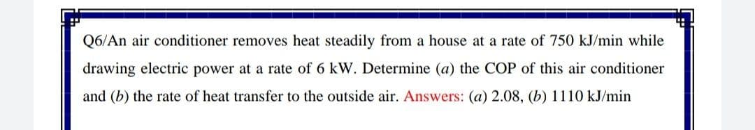 Q6/An air conditioner removes heat steadily from a house at a rate of 750 kJ/min while
drawing electric power at a rate of 6 kW. Determine (a) the COP of this air conditioner
and (b) the rate of heat transfer to the outside air. Answers: (a) 2.08, (b) 1110 kJ/min
