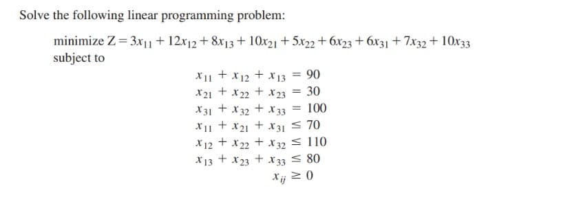 Solve the following linear programming problem:
minimize Z = 3x|1+ 12x12 + 8x13 + 10x21 + 5x22 + 6x23 + 6x31 + 7x32 + 10x33
subject to
X11 +x12 + X13 = 90
30
x21 + x22 + X 23
X31 + x32 + x 33
+ x31 < 70
X12 + x22 + X 32 < 110
X13 + x23 + X33 < 80
Xij 2 0
%3D
100
X11
X21
